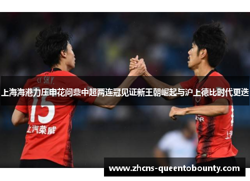 上海海港力压申花问鼎中超两连冠见证新王朝崛起与沪上德比时代更迭 上海海港力压申花问鼎中超两连冠见证新王朝崛起与沪上德比时代更迭