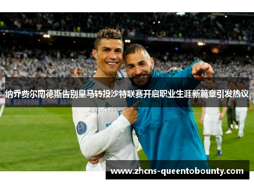 纳乔费尔南德斯告别皇马转投沙特联赛开启职业生涯新篇章引发热议