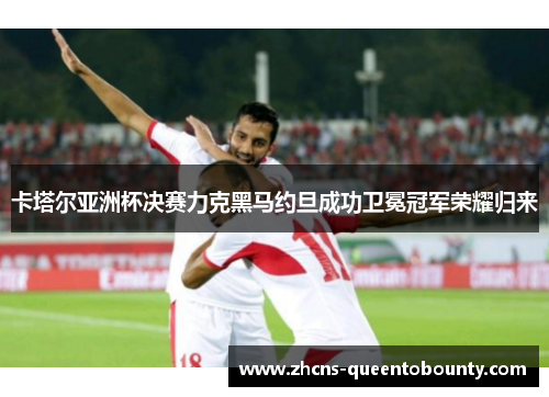 卡塔尔亚洲杯决赛力克黑马约旦成功卫冕冠军荣耀归来